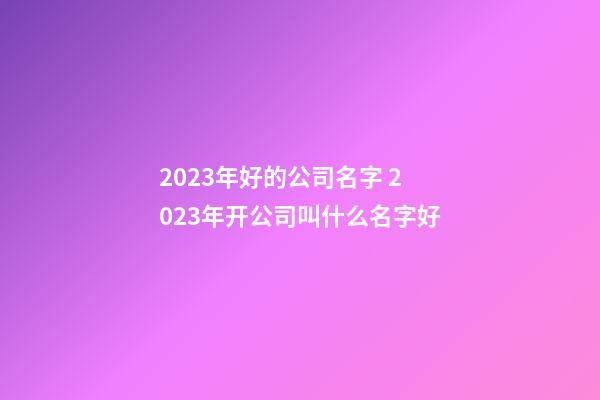 2023年好的公司名字 2023年开公司叫什么名字好-第1张-公司起名-玄机派
